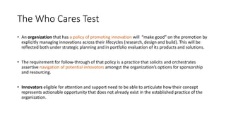 The Who Cares Test
• An organization that has a policy of promoting innovation will “make good” on the promotion by
explicitly managing innovations across their lifecycles (research, design and build). This will be
reflected both under strategic planning and in portfolio evaluation of its products and solutions.
• The requirement for follow-through of that policy is a practice that solicits and orchestrates
assertive navigation of potential innovators amongst the organization’s options for sponsorship
and resourcing.
• Innovators eligible for attention and support need to be able to articulate how their concept
represents actionable opportunity that does not already exist in the established practice of the
organization.

 