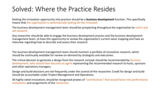 Solved: Where the Practice Resides
Getting the innovation opportunity into practice should be a business development function. This specifically
means that the organization is systematically looking for the innovator.
The business development management team should be prospecting throughout the organization to solicit and
vet research.
Any researcher should be able to engage the business development process and the business development
management team, to have the opportunity to review the organization’s current value mapping and have an
interview regarding how to describe and assess their research.
The business development management team should maintain a portfolio of innovation research, which
should be continually available for review-on-demand by strategists and executives.
The critical decision to generate a design from the research concept should be recommended by business
development, who should then become an agent representing the recommended research to hosts, sponsors
and other operations managers.
Design and build decisions are not frequently under the control of the researcher. Credit for design and build
should be accountable under Project Management and Operations.
All highly-rated innovations should be recognized proxies of “contributions” that would factor into performance
evaluations and assignments of the researcher.

 