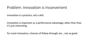 Problem: Innovation is Inconvenient
Innovation is a practice, not a skill.
Innovation is important as a performance advantage; other than that,
it’s just interesting.
For most innovators, chances of follow-through are… not so good.

 