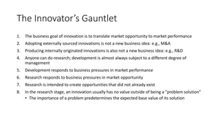The Innovator’s Gauntlet
1.

The business goal of innovation is to translate market opportunity to market performance

2.

Adopting externally sourced innovations is not a new business idea: e.g., M&A

3.

Producing internally originated innovations is also not a new business idea: e.g., R&D

4.

Anyone can do research; development is almost always subject to a different degree of
management

5.

Development responds to business pressures in market performance

6.

Research responds to business pressures in market opportunity

7.

Research is intended to create opportunities that did not already exist

8.

In the research stage, an innovation usually has no value outside of being a “problem solution”
• The importance of a problem predetermines the expected base value of its solution

 