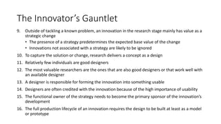 The Innovator’s Gauntlet
9.

Outside of tackling a known problem, an innovation in the research stage mainly has value as a
strategic change
• The presence of a strategy predetermines the expected base value of the change
• Innovations not associated with a strategy are likely to be ignored

10. To capture the solution or change, research delivers a concept as a design
11. Relatively few individuals are good designers
12. The most valuable researchers are the ones that are also good designers or that work well with
an available designer
13. A designer is responsible for forming the innovation into something usable
14. Designers are often credited with the innovation because of the high importance of usability
15. The functional owner of the strategy needs to become the primary sponsor of the innovation’s
development
16. The full production lifecycle of an innovation requires the design to be built at least as a model
or prototype

 