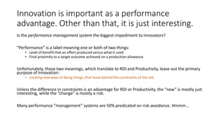 Innovation is important as a performance
advantage. Other than that, it is just interesting.
Is the performance management system the biggest impediment to innovators?

“Performance” is a label meaning one or both of two things:

• Level of benefit that an effort produced versus what it used
• Final proximity to a target outcome achieved on a production allowance

Unfortunately, those two meanings, which translate to ROI and Productivity, leave out the primary
purpose of innovation:
• creating new ways of doing things, that leave behind the constraints of the old.

Unless the difference in constraints is an advantage for ROI or Productivity, the “new” is mostly just
interesting, while the “change” is mostly a risk.
Many performance “management” systems are 50% predicated on risk-avoidance. Hmmm...

 