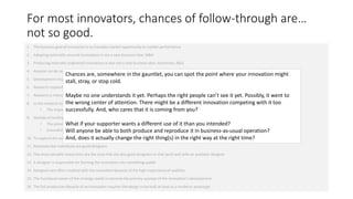 For most innovators, chances of follow-through are…
not so good.
1. The business goal of innovation is to translate market opportunity to market performance
2. Adopting externally sourced innovations is not a new business idea: M&A
3. Producing internally originated innovations is also not a new business idea: essentially, R&D
4. Anyone can do research; development is almost always subject to a different degree of management

Chances are, somewhere in the gauntlet, you can spot the point where your innovation might
stall, stray, or stop cold.

5. Development responds to business pressures in market performance
6. Research responds to business pressures in market opportunity

7. Research is intended to createno one understands it yet. Perhaps
Maybe opportunities that did not already exist
8.

the right people can’t see it yet. Possibly, it went to
the wrong center of attention. of being might be a different innovation competing with it too
In the research stage, an innovation usually has no value outsideThere a “problem solution”
• The importance of a problem predetermines cares thatbase value of its solution you?
successfully. And, who the expected it is coming from

9. Outside of tackling a known problem, an innovation in the research stage mainly has value as a strategic change

than you intended?
• InnovationsWill anyone be able to both to be ignoredand reproduce it in business-as-usual operation?
not associated with a strategy are likely produce
10. To capture the solution or change, it actually change thearight thing(s) in the right way at the right time?
And, does research delivers a concept as design.
•

The presence of a strategy predetermines thewants a differentthe changeit
What if your supporter expected base value of use of

11. Relatively few individuals are good designers
12. The most valuable researchers are the ones that are also good designers or that work well with an available designer

13. A designer is responsible for forming the innovation into something usable
14. Designers are often credited with the innovation because of the high importance of usability
15. The functional owner of the strategy needs to become the primary sponsor of the innovation’s development
16. The full production lifecycle of an innovation requires the design to be built at least as a model or prototype

 