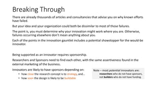Breaking Through
There are already thousands of articles and consultancies that advise you on why known efforts
have failed.
But your idea and your organization could both be dissimilar to most of those failures.
The point is, you must determine why your innovation might work where you are. Otherwise,
failures occurring elsewhere don’t mean anything about you.
Each of the points in the innovation gauntlet includes a potential showstopper for the would-be
innovator.
Being supported as an innovator requires sponsorship.
Researchers and Sponsors need to find each other, with the same assertiveness found in the
external marketing of the business.
Innovators are likely to have sponsors depending on:
• how close the research concept is to strategy, and…
• how soon the design is likely to be buildable

Note – most potential innovators are:
researchers who do not have sponsors,
not builders who do not have funding.

 