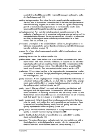 point of view should be assessed by responsible managers and must be autho-
       rized and documented. (20)
media growth promotion: Procedure that references Growth Promotion under
     Sterility Tests to demonstrate that media used in the microbiological environ-
     mental monitoring program, or in media-fill runs, are capable of supporting
     growth of indicator microorganisms and of environmental isolates from
     samples obtained through the monitoring program. (20)
packaging material: Any material including printed material employed in the
     packaging of a pharmaceutical product excluding any outer packaging used for
     transportation or shipment. Packaging materials are referred to as primary or
     secondary according to whether or not they are intended to be in direct
     contact with the product. (27)
procedures: Description of the operations to be carried out, the precautions to be
     taken and measures to be applied directly or indirectly related to the manufac-
     ture of a medicinal product. (7)
process: Set of interrelated resources and activities which transform inputs into
      outputs.(14)
processing instructions: See master formula. (27)
product contact areas: Areas and surfaces in a controlled environment that are in
     direct contact with either products, containers, or closures and the microbio-
     logical status of which can result in potential microbial contamination of the
     product/container/closure system. Once identified, these areas should be
     tested more frequently than non-product-contact areas or surfaces. (20)
production: All operations involved in the preparation of a pharmaceutical product
     from receipt of materials, through processing and packaging, to completion of
     the finished product. (27)
quality assurance: A wide ranging concept covering all matters that individually or
      collectively influence the quality of a product. It is the totality of the arrange-
      ments made with the object of ensuring that pharmaceutical products are of
      the quality required for their intended use. (27)
quality control: The part of GMP concerned with sampling, spccifications, and
      testing and with the organizations, documentation, and release procedures
      which ensure that the necessary and relevant tests are actually carried out and
      that materials are not released for use, nor products released for sale or supply,
      until their quality has been judged to be satisfactory. (27)
quality management: All activities of the overall management function that deter-
      mine the quality policy, objectives and responsibilities, and implement them
      by means such as quality planning, quality control, quality assurance and
      quality improvement within the quality system. (14)
quality policy: Overall intentions and direction of an organization with regard to
      quality, as formally expressed by top management. (14)
quality: Totality of characteristics of an entity that bear on its ability to satisfy
      stated and implied needs. (14)
quarantine: The status of starting or packaging materials, intermediates, or bulk or
     finished products isolated physically or by other effective means while a
     decision is awaited on their release, rejection, or reprocessing. (27)


WHO/VSQ/97.01                                                                           107
 
