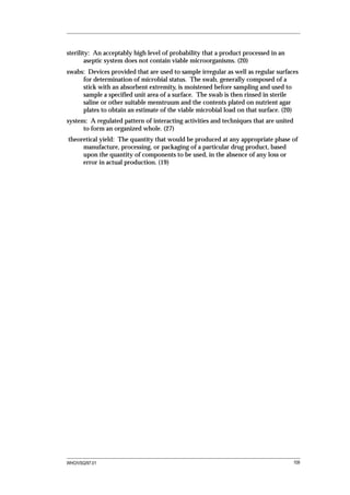 sterility: An acceptably high level of probability that a product processed in an
        aseptic system does not contain viable microorganisms. (20)
swabs: Devices provided that are used to sample irregular as well as regular surfaces
     for determination of microbial status. The swab, generally composed of a
     stick with an absorbent extremity, is moistened before sampling and used to
     sample a specified unit area of a surface. The swab is then rinsed in sterile
     saline or other suitable menstruum and the contents plated on nutrient agar
     plates to obtain an estimate of the viable microbial load on that surface. (20)
system: A regulated pattern of interacting activities and techniques that are united
      to form an organized whole. (27)
theoretical yield: The quantity that would be produced at any appropriate phase of
     manufacture, processing, or packaging of a particular drug product, based
     upon the quantity of components to be used, in the absence of any loss or
     error in actual production. (19)




WHO/VSQ/97.01                                                                          109
 