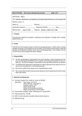 Name of Facility      ABC Vaccine Manufacturing Company                   page 1 of 3


 SOP Number ABC-1

 Title Operation, Maintenance and Calibration of Incubator Model Number zzz, from Supplier XXX

 Revision number 2

 Written by ____________________           Edited by _____________________________________

 Authorization signature _______________ Department (QA/QC) __________ Date __________

 Effective date       Aug 21, 1994         Replaces: Revision 1 dated: Jan 2, 1992


 1. Purpose

 This procedure explains the operation, maintenance and calibration of Supplier XXX, Incubator
 Model Number zzz.


 2. Scope

 This SOP is for the incubator located in the QC microbiology laboratory. It will be used to incubate
 samples for growth of microorganisms such as media; environmental control samples; water test
 samples; api identification samples; and for other microbiological tests. This incubator must not
 be used for any other purposes than those indicated.


 3. Responsibility

 3.1    The QC microbiologist is responsible for the correct operation, routine maintenance or set-
        ting, and cleaning and disinfecting of the incubator, and recording all operations in the incu-
        bator log. The QC lab manager is responsible for ensuring these procedures are followed.
 3.2    The Maintenance department is responsible for making adjustments and repairs to the incu-
        bator and for recording them in the maintenance log.
 3.3    QA must be notified of any repairs via an incident/deviation report.

 3.4    QA is responsible for performing the yearly calibrations and for assessing the need for revali-
        dation after repairs.


 4. Materials and Equipment

 4.1 Incubator, Supplier XXX, model zzz, serial no. 000-000
       Description:
                  Temp range: +5 to 70 °C
                  Temp uniformity: ±0.25 @ 37°C
                  Chamber volume: 10 ft3
                  Interior electric outlet
                  Safety over-temperature protection
                  Digital microprocessor control system
 4.2 Thermometer (certified), model T, Manufacturer Z, range 0-80oC
 4.3 Cleaning solutions: AA, BB
 4.4 NIST (or other standard) -traceable reference thermometer zz
 4.5 Maintenance log




20                                                                             Good manufacturing requirements
 
