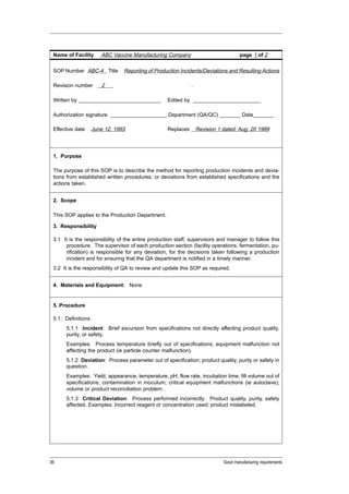Name of Facility     ABC Vaccine Manufacturing Company                              page 1 of 2


 SOP Number ABC-4 Title         Reporting of Production Incidents/Deviations and Resulting Actions

 Revision number      2                                       .

 Written by ____________________________          Edited by _______________________

 Authorization signature ___________________ Department (QA/QC) _______ Date_______

 Effective date   June 12, 1993                    Replaces       Revision 1 dated: Aug. 20 1989



 1. Purpose

 The purpose of this SOP is to describe the method for reporting production incidents and devia-
 tions from established written procedures, or deviations from established specifications and the
 actions taken.


 2. Scope

 This SOP applies to the Production Department.

 3. Responsibility

 3.1 It is the responsibility of the entire production staff, supervisors and manager to follow this
      procedure. The supervisor of each production section (facility operations, fermentation, pu-
      rification) is responsible for any deviation, for the decisions taken following a production
      incident and for ensuring that the QA department is notified in a timely manner.
 3.2 It is the responsibility of QA to review and update this SOP as required.


 4. Materials and Equipment: None


 5. Procedure

 5.1: Definitions:
      5.1.1 Incident: Brief excursion from specifications not directly affecting product quality,
      purity, or safety.
      Examples: Process temperature briefly out of specifications; equipment malfunction not
      affecting the product (ie particle counter malfunction).
      5.1.2 Deviation: Process parameter out of specification; product quality, purity or safety in
      question.
      Examples: Yield, appearance, temperature, pH, flow rate, incubation time, fill volume out of
      specifications; contamination in inoculum; critical equipment malfunctions (ie autoclave);
      volume or product reconciliation problem .
      5.1.3 Critical Deviation: Process performed incorrectly. Product quality, purity, safety
      affected. Examples: Incorrect reagent or concentration used; product mislabeled.




36                                                                           Good manufacturing requirements
 