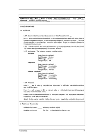 SOP Number: ABC-4 Rev 2 Name of facility             ABC Vaccine Manuf Co.        page 2 of ..2..
 Short title: Incident/Deviation Reports____



 5. Procedure Cont’d

 5.2: Procedure:


       5.2.1 Document all incidents and deviations on Data Record Form # __.
       NOTE: All incidents and deviations must be recorded and initialed at the time of the event in
       the batch processing records to indicate that an incident or deviation occurred. This note
       should describe the event and any corrective action taken. It must be initialed and dated by
       the appropriate supervisor
       5.2.2 Corrective action should be recommended by the appropriate supervisor or superior.
       This person will approve by signing the process records.
       5.2.3 Notification: The following persons must be notified:
                Incident:
                             Supervisor - immediately
                             Dept Manager - Review
                             QA Manager - Review
                             VP Operations - NA
                Deviation:
                              Supervisor - immediately
                              Dept Manager - immediately
                              QA Manager - immediately
                              VP Operations - Review
                Critical Deviation:
                              Supervisor - immediately
                              Dept Manager - immediately
                              QA Manager - immediately
                              VP Operations - immediately

       5.2.4. Records:
       Form # ___ will be used by the production department to document the incident/deviation
       and the action taken.
       Form # ___ will be used by QA to maintain a log of incidents/deviations and to assign a
       sequential number to each event.
       QA will follow-up the recommendations for action and prepare a final report when the recom-
       mendations have been implemented.
       QA will file the original report in the QA files and send a copy to the production department.


 6. Reference Documents

       Data Record Form # _____: Incident/Deviation Report.
       Data Record Form # _____: QA Doc: Incident/Deviation Report Log




WHO/VSQ/96.03                                                                                       37
 