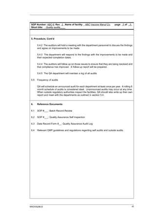 SOP Number: ABC-6 Rev 2 Name of facility            ABC Vaccine Manuf Co.        page 3 of ..3..
 Short title: Quality audits____



 5. Procedure, Cont’d

       5.4.2 The auditors will hold a meeting with the department personnel to discuss the findings
       and agree on improvements to be made.

       5.4.3 The department will respond to the findings with the improvements to be made and
       their expected completion dates.

       5.4.4 The auditors will follow up on those issues to ensure that they are being resolved and
       that compliance has improved. A follow-up report will be prepared.

       5.4.5 The QA department will maintain a log of all audits

 5.5   Frequency of audits

       QA will schedule an announced audit for each department at least once per year. A rolling 6
       month schedule of audits is considered ideal. Unannounced audits may occur at any time.
       When outside regulatory authorities inspect the facilities, QA should also write up their own
       report and meet with the departments as outlined in section 5.4.


 6.    Reference Documents:

 6.1   SOP #___: Batch Record Review

 6.2   SOP #___: Quality Assurance Self Inspection

 6.3   Data Record Form #__: Quality Assurance Audit Log

 6.4   Relevant GMP guidelines and regulations regarding self audits and outside audits.




WHO/VSQ/96.03                                                                                      45
 