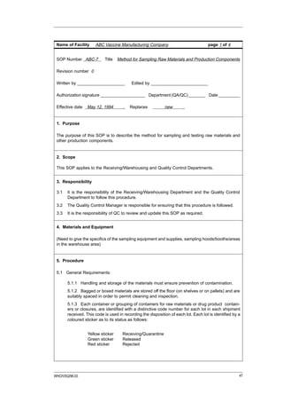 Name of Facility     ABC Vaccine Manufacturing Company                              page 1 of 4


 SOP Number ABC-7          Title   Method for Sampling Raw Materials and Production Components

 Revision number 0

 Written by ____________________          Edited by ________________________

 Authorization signature ___________________ Department (QA/QC) _______ Date _________

 Effective date   May 12, 1994        .   Replaces           new        .


 1. Purpose

 The purpose of this SOP is to describe the method for sampling and testing raw materials and
 other production components.


 2. Scope

 This SOP applies to the Receiving/Warehousing and Quality Control Departments.


 3. Responsibility

 3.1   It is the responsibility of the Receiving/Warehousing Department and the Quality Control
       Department to follow this procedure.
 3.2   The Quality Control Manager is responsible for ensuring that this procedure is followed.
 3.3   It is the responsibility of QC to review and update this SOP as required.


 4. Materials and Equipment

 (Need to give the specifics of the sampling equipment and supplies, sampling hoods/booths/areas
 in the warehouse area)


 5. Procedure

 5.1 General Requirements:

       5.1.1 Handling and storage of the materials must ensure prevention of contamination.
       5.1.2 Bagged or boxed materials are stored off the floor (on shelves or on pallets) and are
       suitably spaced in order to permit cleaning and inspection.
       5.1.3 Each container or grouping of containers for raw materials or drug product contain-
       ers or closures, are identified with a distinctive code number for each lot in each shipment
       received. This code is used in recording the disposition of each lot. Each lot is identified by a
       coloured sticker as to its status as follows:


                  Yellow sticker     Receiving/Quarantine
                  Green sticker      Released
                  Red sticker        Rejected




WHO/VSQ/96.03                                                                                          47
 