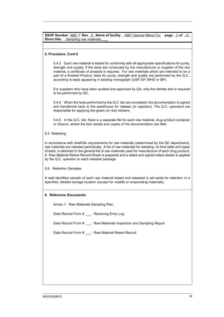 SSOP Number: ABC-7 Rev 0 Name of facility                ABC Vaccine Manuf Co.       page 3 of ..4..
 Short title: Sampling raw materials____



 5. Procedure, Cont’d

       5.4.3 Each raw material is tested for conformity with all appropriate specifications for purity,
       strength and quality. If the tests are conducted by the manufacturer or supplier of the raw
       material, a certificate of analysis is required. For raw materials which are intended to be a
       part of a finished Product, tests for purity, strength and quality are performed by the Q.C.,
       according to tests appearing in existing monograph (USP, EP, WHO or BP).

       For suppliers who have been audited and approved by QA, only the identity test is required
       to be performed by QC.

       5.4.4 When the tests performed by the Q.C. lab are completed, the documentation is signed
       and transferred back to the warehouse for release (or rejection). The Q.C. operators are
       responsible for applying the green (or red) stickers.

       5.4.5 In the Q.C. lab, there is a separate file for each raw material, drug product container
       or closure, where the test results and copies of the documentation are filed.

 5.5 Retesting:

 In accordance with shelf-life requirements for raw materials (determined by the QC department),
 raw materials are retested periodically. A list of raw materials for retesting, its time table and types
 of tests, is attached to the general list of raw materials used for manufacture of each drug product.
 A Raw Material Retest Record Sheet is prepared and a dated and signed retest sticker is applied
 by the Q.C. operator on each retested package.

 5.6. Retention Samples:

 A well identified sample of each raw material tested and released is set aside for retention in a
 specified, labeled storage location (except for volatile or evaporating materials).


 6. Reference Documents:

       Annex 1: Raw Materials Sampling Plan.

       Data Record Form # ___: Receiving Entry Log

       Data Record Form # ___: Raw Materials Inspection and Sampling Report

       Data Record Form # ___: Raw Material Retest Record




WHO/VSQ/96.03                                                                                           49
 