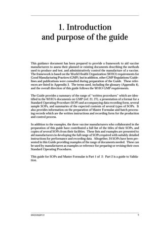 1. Introduction
          and purpose of the guide


This guidance document has been prepared to provide a framework to aid vaccine
manufacturers to assess their planned or existing documents describing the methods
used to produce and test, and administratively control the manufacture of a vaccine.
The framework is based on the World Health Organization (WHO) requirements for
Good Manufacturing Practices (GMP), but in addition, other GMP Regulations/Guide-
lines and publications were consulted during preparation of the Guide. These refer-
ences are listed in Appendix 3. The terms used, including the glossary (Appendix 4),
and the overall direction of this guide follows the WHO GMP requirements.

The Guide provides a summary of the range of “written procedures” which are iden-
tified in the WHO’s documents on GMP (ref. 21, 27), a presentation of a format for a
Standard Operating Procedure (SOP) and accompanying data recording form, several
sample SOPs, and summaries of the expected contents of several types of SOPs. It
also provides information on the preparation of Master Formulae and batch process-
ing records which are the written instructions and recording form for the production
and control process.

In addition to the examples, the three vaccine manufacturers who collaborated in the
preparation of this guide have contributed a full list of the titles of their SOPs, and
copies of several SOPs from their facilities. These lists and examples are presented to
aid manufacturers in developing the full range of SOPs required with suitably detailed
instructions for performance and recording data. Altogether, 24 SOPs have been pre-
sented in this Guide providing examples of the range of documents needed. These can
be used by manufacturers as examples or reference for preparing or revising their own
Standard Operating Procedures.

This guide for SOPs and Master Formulae is Part 1 of 2: Part 2 is a guide to Valida-
tion.




WHO/VSQ/97.01                                                                         5
 