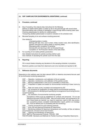 (iv)   SOP: SAMPLING FOR ENVIRONMENTAL MONITORING, continued



 5.     Procedure, continued


 d)     Day of sampling: Give step-by-step instructions for the following:
        Delivery of sealed sterile plates or swabs by QC to the pass-through with record sheet.
        Decontaminating outer surfaces of packaging in pass-through before entering clean area.
        Checking plates/swabs for sterility (no visible growth).
        Transporting labelled plates/swabs to locations indicated on the schedule chart.
 e)     Microbial Sampling of air and surfaces including personnel.

        Give details for
                   Unwrapping plates or swabs.
                   Marking with date, time, room number, initials, location code, other identification.
                   Specific instructions for taking swabs or exposing plates.
                   Rewrapping after completion of sampling.
                   Advising QC and returning to QC via the pass-through.
                   Completion of the Production Section of the Data sheet.
 f)     For counting of non-viable particles (production)
        Give detailed instructions for particle counting method used.
        Give methods of calculating the particle count from the data.

 6.     Reporting

        Fill in record sheets indicating any deviations to the sampling schedule or procedure.
        Electronic particle count data from cleanrooms are to be recorded and reported to QA .


 7.     Reference documents

 Depending on the methods used, list other relevant SOPs or reference documents that are used
 for environmental monitoring assessment.

        SOP: __ Operation, maintenance, and calibration of the air sampler.
        SOP: __ Operation, maintenance, and calibration of the particle counter.
        SOP: __ Moving of plates/swabs in and out of a controlled or critical area.
        SOP: __ Preparation of plates and swabs for environmental monitoring of clean rooms by
        QC.
        SOP: __ Plate and swab counts: incubation and assessment by QC.
        SOP: __ QC procedure for qualification of media used for environmental monitoring.
        SOP: __ QC procedure for identifying and quantifying microorganisms found during environ-
        mental monitoring.
        SOP: __ QC evaluation of environmental monitoring samples
               (Acceptance criteria must be established for surfaces and personnel. For air see
               reference document FED-STD-209E. Alert and action levels, and procedures to fol-
               low if these levels are reached e.g. report to supervisor, report to QA, stop produc-
               tion, quarantine product, complete incident/deviation report, perform an investiga-
               tion, must be defined prior to proceeding with the monitoring.)
        SOP: __ Training procedures for good cleaning practices.
        SOP: __ Entry, exit and gowning procedures for cleanrooms.
        SOP: __ Monitoring schedule for cleanroom temperature and humidity, air flow, air balance
        and air pressures, and door and air lock function.
        SOP: __ Cleaning and disinfection of cleanrooms.
        WHO GMP for Pharmaceutical Products, TRS 823, 1992
        FED-STD-209E: Standards and Methods for Particle Counting of Classified Cleanrooms.




WHO/VSQ/96.03                                                                                         59
 