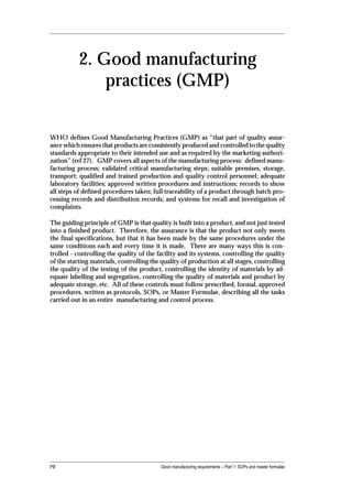 2. Good manufacturing
               practices (GMP)


WHO defines Good Manufacturing Practices (GMP) as “that part of quality assur-
ance which ensures that products are consistently produced and controlled to the quality
standards appropriate to their intended use and as required by the marketing authori-
zation” (ref 27). GMP covers all aspects of the manufacturing process: defined manu-
facturing process; validated critical manufacturing steps; suitable premises, storage,
transport; qualified and trained production and quality control personnel; adequate
laboratory facilities; approved written procedures and instructions; records to show
all steps of defined procedures taken; full traceability of a product through batch pro-
cessing records and distribution records; and systems for recall and investigation of
complaints.

The guiding principle of GMP is that quality is built into a product, and not just tested
into a finished product. Therefore, the assurance is that the product not only meets
the final specifications, but that it has been made by the same procedures under the
same conditions each and every time it is made. There are many ways this is con-
trolled - controlling the quality of the facility and its systems, controlling the quality
of the starting materials, controlling the quality of production at all stages, controlling
the quality of the testing of the product, controlling the identity of materials by ad-
equate labelling and segregation, controlling the quality of materials and product by
adequate storage, etc. All of these controls must follow prescribed, formal, approved
procedures, written as protocols, SOPs, or Master Formulae, describing all the tasks
carried out in an entire manufacturing and control process.




PB                                        Good manufacturing requirements -- Part 1: SOPs and master formulae
 
