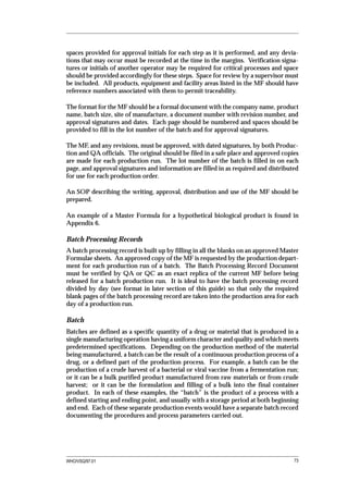 spaces provided for approval initials for each step as it is performed, and any devia-
tions that may occur must be recorded at the time in the margins. Verification signa-
tures or initials of another operator may be required for critical processes and space
should be provided accordingly for these steps. Space for review by a supervisor must
be included. All products, equipment and facility areas listed in the MF should have
reference numbers associated with them to permit traceability.

The format for the MF should be a formal document with the company name, product
name, batch size, site of manufacture, a document number with revision number, and
approval signatures and dates. Each page should be numbered and spaces should be
provided to fill in the lot number of the batch and for approval signatures.

The MF, and any revisions, must be approved, with dated signatures, by both Produc-
tion and QA officials. The original should be filed in a safe place and approved copies
are made for each production run. The lot number of the batch is filled in on each
page, and approval signatures and information are filled in as required and distributed
for use for each production order.

An SOP describing the writing, approval, distribution and use of the MF should be
prepared.

An example of a Master Formula for a hypothetical biological product is found in
Appendix 6.

Batch Processing Records
A batch processing record is built up by filling in all the blanks on an approved Master
Formulae sheets. An approved copy of the MF is requested by the production depart-
ment for each production run of a batch. The Batch Processing Record Document
must be verified by QA or QC as an exact replica of the current MF before being
released for a batch production run. It is ideal to have the batch processing record
divided by day (see format in later section of this guide) so that only the required
blank pages of the batch processing record are taken into the production area for each
day of a production run.

Batch
Batches are defined as a specific quantity of a drug or material that is produced in a
single manufacturing operation having a uniform character and quality and which meets
predetermined specifications. Depending on the production method of the material
being manufactured, a batch can be the result of a continuous production process of a
drug, or a defined part of the production process. For example, a batch can be the
production of a crude harvest of a bacterial or viral vaccine from a fermentation run;
or it can be a bulk purified product manufactured from raw materials or from crude
harvest; or it can be the formulation and filling of a bulk into the final container
product. In each of these examples, the “batch” is the product of a process with a
defined starting and ending point, and usually with a storage period at both beginning
and end. Each of these separate production events would have a separate batch record
documenting the procedures and process parameters carried out.




WHO/VSQ/97.01                                                                         73
 