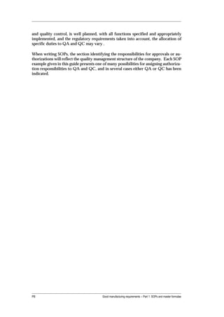 and quality control, is well planned, with all functions specified and appropriately
implemented, and the regulatory requirements taken into account, the allocation of
specific duties to QA and QC may vary .

When writing SOPs, the section identifying the responsibilities for approvals or au-
thorizations will reflect the quality management structure of the company. Each SOP
example given in this guide presents one of many possibilities for assigning authoriza-
tion responsibilities to QA and QC, and in several cases either QA or QC has been
indicated.




PB                                       Good manufacturing requirements -- Part 1: SOPs and master formulae
 