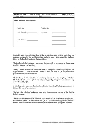 MF Doc: 888 Rev 2 Name of facility ABC Vaccine Manuf Co.                          page _8_ of _8__
 Product name: _______________ Code # ________


 Part 5: Labelling and Packaging




      Batch size: ___________           Final Lot No. _______

      Date Started: ______________     Operators              __________________

                                                              __________________

      Date Finished: ______________                           __________________

                                                              __________________




Again, the same type of instructions for the preparation, step-by-step procedure, and
cleanups prepared for the labelling and packaging process - from unlabelled final con-
tainer to the labelled/packaged final container.

The final unlabelled containers are the starting materials to be entered in the prepara-
tion lists for day 1 of labelling.

The QC release of the of the unlabelled filled lot is required before beginning this part
of production. There should be a space to enter the date of QC approval in the
preparation section of this record.

The final step of this part of the production process will be the sampling of the final
labelled vials to be sent to QC for identity testing, and putting into quarantine storage
until released by QC.

A labelling order is prepared and delivered to the Labelling/Packaging department to
initiate this part of production.

The batch for labelling/packaging ends with the quarantine storage of the final la-
belled containers.

The production steps will be followed by a review of the production process and a
review of the yields, QC test results, and QC or QA review and approval of the batch
records and release of the product from quarantine to release storage for shipment.




PB                                        Good manufacturing requirements -- Part 1: SOPs and master formulae
 