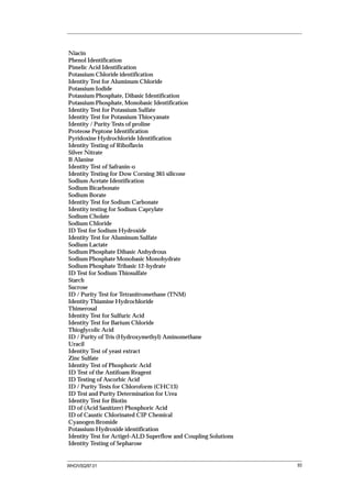 Niacin
Phenol Identification
Pimelic Acid Identification
Potassium Chloride identification
Identity Test for Aluminum Chloride
Potassium Iodide
Potassium Phosphate, Dibasic Identification
Potassium Phosphate, Monobasic Identification
Identity Test for Potassium Sulfate
Identity Test for Potassium Thiocyanate
Identity / Purity Tests of proline
Proteose Peptone Identification
Pyridoxine Hydrochloride Identification
Identity Testing of Riboflavin
Silver Nitrate
B Alanine
Identity Test of Safranin-o
Identity Testing for Dow Corning 365 silicone
Sodium Acetate Identification
Sodium Bicarbonate
Sodium Borate
Identity Test for Sodium Carbonate
Identity testing for Sodium Caprylate
Sodium Cholate
Sodium Chloride
ID Test for Sodium Hydroxide
Identity Test for Aluminum Sulfate
Sodium Lactate
Sodium Phosphate Dibasic Anhydrous
Sodium Phosphate Monobasic Monohydrate
Sodium Phosphate Tribasic 12-hydrate
ID Test for Sodium Thiosulfate
Starch
Sucrose
ID / Purity Test for Tetranitromethane (TNM)
Identity Thiamine Hydrochloride
Thimerosal
Identity Test for Sulfuric Acid
Identity Test for Barium Chloride
Thioglycolic Acid
ID / Purity of Tris (Hydroxymethyl) Aminomethane
Uracil
Identity Test of yeast extract
Zinc Sulfate
Identity Test of Phosphoric Acid
ID Test of the Antifoam Reagent
ID Testing of Ascorbic Acid
ID / Purity Tests for Chloroform (CHC13)
ID Test and Purity Determination for Urea
Identity Test for Biotin
ID of (Acid Sanitizer) Phosphoric Acid
ID of Caustic Chlorinated CIP Chemical
Cyanogen Bromide
Potassium Hydroxide identification
Identity Test for Actigel-ALD Superflow and Coupling Solutions
Identity Testing of Sepharose


WHO/VSQ/97.01                                                    93
 