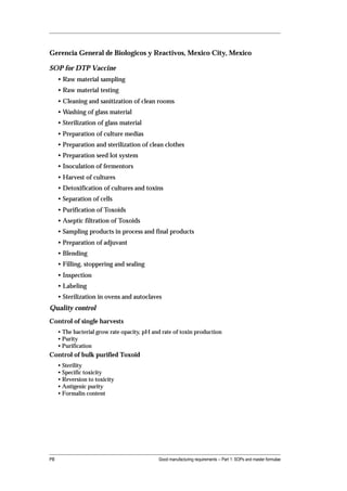Gerencia General de Biologicos y Reactivos, Mexico City, Mexico

SOP for DTP Vaccine
     • Raw material sampling
     • Raw material testing
     • Cleaning and sanitization of clean rooms
     • Washing of glass material
     • Sterilization of glass material
     • Preparation of culture medias
     • Preparation and sterilization of clean clothes
     • Preparation seed lot system
     • Inoculation of fermentors
     • Harvest of cultures
     • Detoxification of cultures and toxins
     • Separation of cells
     • Purification of Toxoids
     • Aseptic filtration of Toxoids
     • Sampling products in process and final products
     • Preparation of adjuvant
     • Blending
     • Filling, stoppering and sealing
     • Inspection
     • Labeling
     • Sterilization in ovens and autoclaves
Quality control
Control of single harvests
     • The bacterial grow rate opacity, pH and rate of toxin production
     • Purity
     • Purification
Control of bulk purified Toxoid
     • Sterility
     • Specific toxicity
     • Reversion to toxicity
     • Antigenic purity
     • Formalin content




PB                                           Good manufacturing requirements -- Part 1: SOPs and master formulae
 