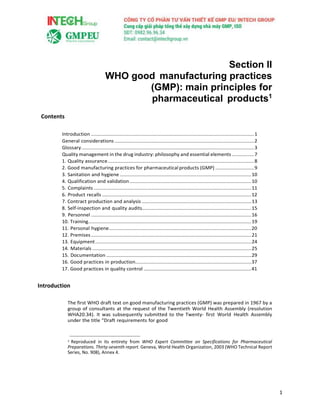 1
Section II
WHO good manufacturing practices
(GMP): main principles for
pharmaceutical products1
Contents
Introduction ......................................................................................................................1
General considerations .....................................................................................................2
Glossary.............................................................................................................................3
Quality management in the drug industry: philosophy and essential elements ................7
1. Quality assurance..........................................................................................................8
2. Good manufacturing practices for pharmaceutical products (GMP) ............................9
3. Sanitation and hygiene ...............................................................................................10
4. Qualification and validation........................................................................................10
5. Complaints ..................................................................................................................11
6. Product recalls ............................................................................................................12
7. Contract production and analysis ...............................................................................13
8. Self-inspection and quality audits...............................................................................15
9. Personnel ....................................................................................................................16
10. Training......................................................................................................................19
11. Personal hygiene.......................................................................................................20
12. Premises....................................................................................................................21
13. Equipment.................................................................................................................24
14. Materials ...................................................................................................................25
15. Documentation .........................................................................................................29
16. Good practices in production....................................................................................37
17. Good practices in quality control ..............................................................................41
Introduction
The first WHO draft text on good manufacturing practices (GMP) was prepared in 1967 by a
group of consultants at the request of the Twentieth World Health Assembly (resolution
WHA20.34). It was subsequently submitted to the Twenty- first World Health Assembly
under the title “Draft requirements for good
1 Reproduced in its entirety from WHO Expert Committee on Specifications for Pharmaceutical
Preparations. Thirty-seventh report. Geneva, World Health Organization, 2003 (WHO Technical Report
Series, No. 908), Annex 4.
 