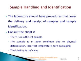  The laboratory should have procedures that cover
the delivery and receipt of samples and sample
identification.
 Consult the client if
◦ There is insufficient sample
◦ The sample is in poor condition due to physical
deterioration, incorrect temperature, torn packaging
◦ The labeling is deficient
12/2/2015
10
0
Drug Regulations : Online Resource for Latest
Information
 