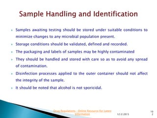  Samples awaiting testing should be stored under suitable conditions to
minimize changes to any microbial population present.
 Storage conditions should be validated, defined and recorded.
 The packaging and labels of samples may be highly contaminated
 They should be handled and stored with care so as to avoid any spread
of contamination.
 Disinfection processes applied to the outer container should not affect
the integrity of the sample.
 It should be noted that alcohol is not sporicidal.
12/2/2015
10
2
Drug Regulations : Online Resource for Latest
Information
 