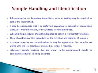  Subsampling by the laboratory immediately prior to testing may be required as
part of the test method.
 It may be appropriate that it is performed according to national or international
standards, where they exist, or by validated in-house methods.
 Subsampling procedures should be designed to collect a representative sample.
 There should be a written procedure for the retention and disposal of samples.
 If sample integrity can be maintained it may be appropriate that samples are
stored until the test results are obtained, or longer if required.
 Laboratory sample portions that are known to be contaminated should be
decontaminated prior to being discarded
12/2/2015
10
3
Drug Regulations : Online Resource for Latest
Information
 