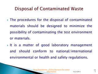  The procedures for the disposal of contaminated
materials should be designed to minimize the
possibility of contaminating the test environment
or materials.
 It is a matter of good laboratory management
and should conform to national/international
environmental or health and safety regulations.
12/2/2015
10
5
Drug Regulations : Online Resource for Latest
Information
 