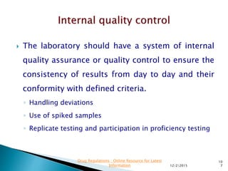  The laboratory should have a system of internal
quality assurance or quality control to ensure the
consistency of results from day to day and their
conformity with defined criteria.
◦ Handling deviations
◦ Use of spiked samples
◦ Replicate testing and participation in proficiency testing
12/2/2015
10
7
Drug Regulations : Online Resource for Latest
Information
 