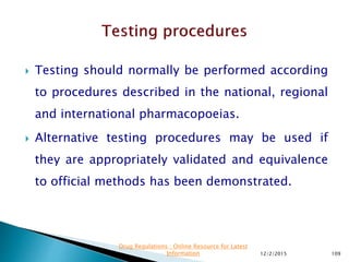  Testing should normally be performed according
to procedures described in the national, regional
and international pharmacopoeias.
 Alternative testing procedures may be used if
they are appropriately validated and equivalence
to official methods has been demonstrated.
12/2/2015 109
Drug Regulations : Online Resource for Latest
Information
 