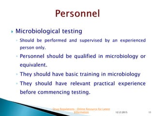  Microbiological testing
◦ Should be performed and supervised by an experienced
person only.
◦ Personnel should be qualified in microbiology or
equivalent.
◦ They should have basic training in microbiology
◦ They should have relevant practical experience
before commencing testing.
12/2/2015 11
Drug Regulations : Online Resource for Latest
Information
 