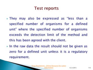  They may also be expressed as “less than a
specified number of organisms for a defined
unit” where the specified number of organisms
exceeds the detection limit of the method and
this has been agreed with the client.
 In the raw data the result should not be given as
zero for a defined unit unless it is a regulatory
requirement.
12/2/2015 112
Drug Regulations : Online Resource for Latest
Information
 