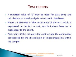  A reported value of “0” may be used for data entry and
calculations or trend analysis in electronic databases
 Where an estimate of the uncertainty of the test result is
expressed on the test report, any limitations have to be
made clear to the client.
 Particularly if the estimate does not include the component
contributed by the distribution of microorganisms within
the sample
12/2/2015 113
Drug Regulations : Online Resource for Latest
Information
 