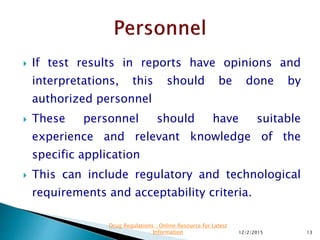  If test results in reports have opinions and
interpretations, this should be done by
authorized personnel
 These personnel should have suitable
experience and relevant knowledge of the
specific application
 This can include regulatory and technological
requirements and acceptability criteria.
12/2/2015 13
Drug Regulations : Online Resource for Latest
Information
 