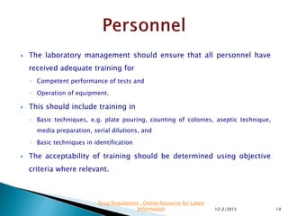  The laboratory management should ensure that all personnel have
received adequate training for
◦ Competent performance of tests and
◦ Operation of equipment.
 This should include training in
◦ Basic techniques, e.g. plate pouring, counting of colonies, aseptic technique,
media preparation, serial dilutions, and
◦ Basic techniques in identification
 The acceptability of training should be determined using objective
criteria where relevant.
12/2/2015 14
Drug Regulations : Online Resource for Latest
Information
 