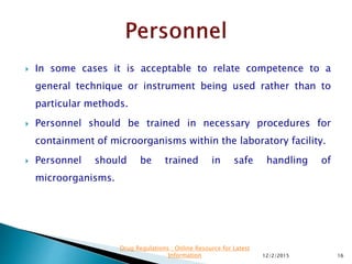 In some cases it is acceptable to relate competence to a
general technique or instrument being used rather than to
particular methods.
 Personnel should be trained in necessary procedures for
containment of microorganisms within the laboratory facility.
 Personnel should be trained in safe handling of
microorganisms.
12/2/2015 16
Drug Regulations : Online Resource for Latest
Information
 