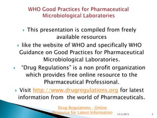  This presentation is compiled from freely
available resources
 like the website of WHO and specifically WHO
Guidance on Good Practices for Pharmaceutical
Microbiological Laboratories.
 “Drug Regulations” is a non profit organization
which provides free online resource to the
Pharmaceutical Professional.
 Visit http://www.drugregulations.org for latest
information from the world of Pharmaceuticals.
12/2/2015 2
Drug Regulations : Online
Resource for Latest Information
 