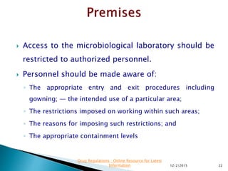  Access to the microbiological laboratory should be
restricted to authorized personnel.
 Personnel should be made aware of:
◦ The appropriate entry and exit procedures including
gowning; — the intended use of a particular area;
◦ The restrictions imposed on working within such areas;
◦ The reasons for imposing such restrictions; and
◦ The appropriate containment levels
12/2/2015 22
Drug Regulations : Online Resource for Latest
Information
 