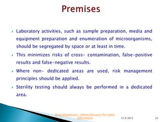  Laboratory activities, such as sample preparation, media and
equipment preparation and enumeration of microorganisms,
should be segregated by space or at least in time.
 This minimizes risks of cross- contamination, false-positive
results and false-negative results.
 Where non- dedicated areas are used, risk management
principles should be applied.
 Sterility testing should always be performed in a dedicated
area.
12/2/2015 23
Drug Regulations : Online Resource for Latest
Information
 