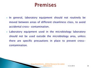  In general, laboratory equipment should not routinely be
moved between areas of different cleanliness class, to avoid
accidental cross- contamination.
 Laboratory equipment used in the microbiology laboratory
should not be used outside the microbiology area, unless
there are specific precautions in place to prevent cross-
contamination.
12/2/2015 26
Drug Regulations : Online Resource for Latest
Information
 