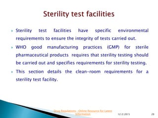  Sterility test facilities have specific environmental
requirements to ensure the integrity of tests carried out.
 WHO good manufacturing practices (GMP) for sterile
pharmaceutical products requires that sterility testing should
be carried out and specifies requirements for sterility testing.
 This section details the clean-room requirements for a
sterility test facility.
12/2/2015 29
Drug Regulations : Online Resource for Latest
Information
 