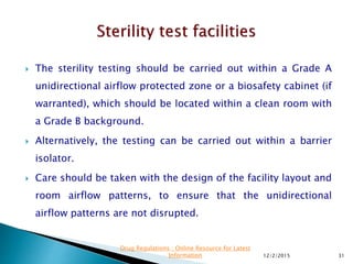  The sterility testing should be carried out within a Grade A
unidirectional airflow protected zone or a biosafety cabinet (if
warranted), which should be located within a clean room with
a Grade B background.
 Alternatively, the testing can be carried out within a barrier
isolator.
 Care should be taken with the design of the facility layout and
room airflow patterns, to ensure that the unidirectional
airflow patterns are not disrupted.
12/2/2015 31
Drug Regulations : Online Resource for Latest
Information
 