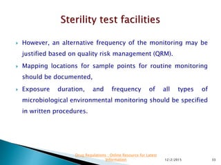  However, an alternative frequency of the monitoring may be
justified based on quality risk management (QRM).
 Mapping locations for sample points for routine monitoring
should be documented,
 Exposure duration, and frequency of all types of
microbiological environmental monitoring should be specified
in written procedures.
12/2/2015 33
Drug Regulations : Online Resource for Latest
Information
 