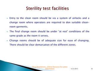  Entry to the clean room should be via a system of airlocks and a
change room where operators are required to don suitable clean-
room garments.
 The final change room should be under “at rest” conditions of the
same grade as the room it serves.
 Change rooms should be of adequate size for ease of changing.
There should be clear demarcation of the different zones.
12/2/2015 35
Drug Regulations : Online Resource for Latest
Information
 