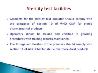  Garments for the sterility test operator should comply with
the principles of section 10 of WHO GMP for sterile
pharmaceutical products
 Operators should be trained and certified in gowning
procedures with training records maintained.
 The fittings and finishes of the premises should comply with
section 11 of WHO GMP for sterile pharmaceutical products
12/2/2015 36
Drug Regulations : Online Resource for Latest
Information
 