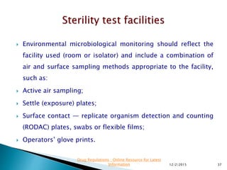  Environmental microbiological monitoring should reflect the
facility used (room or isolator) and include a combination of
air and surface sampling methods appropriate to the facility,
such as:
 Active air sampling;
 Settle (exposure) plates;
 Surface contact — replicate organism detection and counting
(RODAC) plates, swabs or flexible films;
 Operators’ glove prints.
12/2/2015 37
Drug Regulations : Online Resource for Latest
Information
 