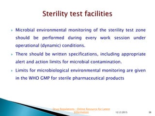  Microbial environmental monitoring of the sterility test zone
should be performed during every work session under
operational (dynamic) conditions.
 There should be written specifications, including appropriate
alert and action limits for microbial contamination.
 Limits for microbiological environmental monitoring are given
in the WHO GMP for sterile pharmaceutical products
12/2/2015 38
Drug Regulations : Online Resource for Latest
Information
 