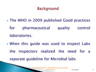  The WHO in 2009 published Good practices
for pharmaceutical quality control
laboratories.
 When this guide was used to inspect Labs
the inspectors realized the need for a
separate guideline for Microbial labs
12/2/2015 4
Drug Regulations : Online Resource for Latest
Information
 