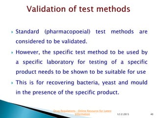  Standard (pharmacopoeial) test methods are
considered to be validated.
 However, the specific test method to be used by
a specific laboratory for testing of a specific
product needs to be shown to be suitable for use
 This is for recovering bacteria, yeast and mould
in the presence of the specific product.
12/2/2015 40
Drug Regulations : Online Resource for Latest
Information
 